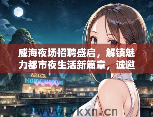 威海夜场招聘盛启，解锁魅力都市夜生活新篇章，诚邀精英加入！