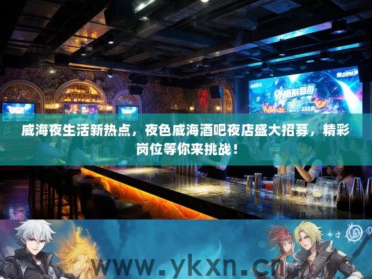 威海夜生活新热点，夜色威海酒吧夜店盛大招募，精彩岗位等你来挑战！