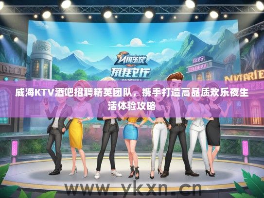 威海KTV酒吧招聘精英团队，携手打造高品质欢乐夜生活体验攻略