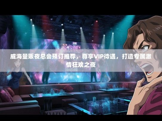 威海量贩夜总会预订推荐，尊享VIP待遇，打造专属激情狂欢之夜