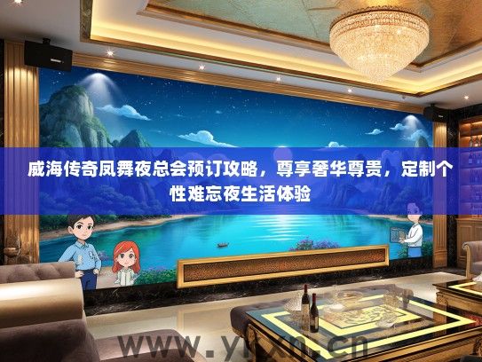 威海传奇凤舞夜总会预订攻略，尊享奢华尊贵，定制个性难忘夜生活体验
