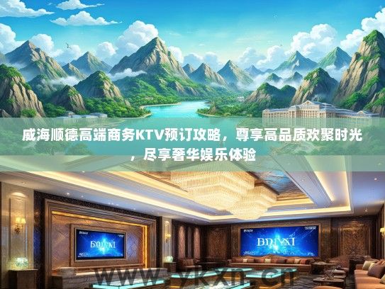 威海顺德高端商务KTV预订攻略，尊享高品质欢聚时光，尽享奢华娱乐体验