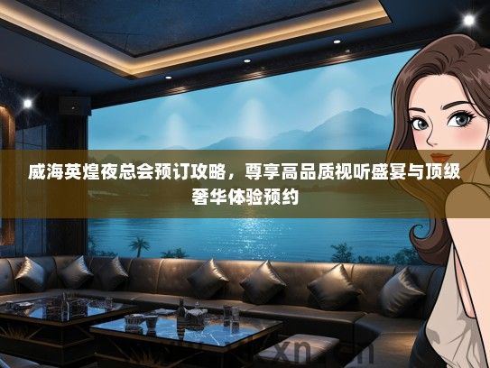 威海英煌夜总会预订攻略，尊享高品质视听盛宴与顶级奢华体验预约