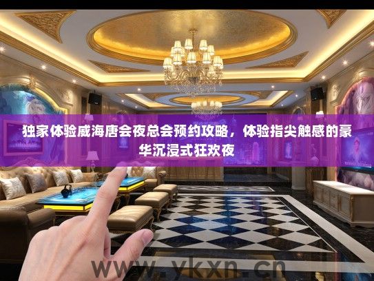 独家体验威海唐会夜总会预约攻略，体验指尖触感的豪华沉浸式狂欢夜
